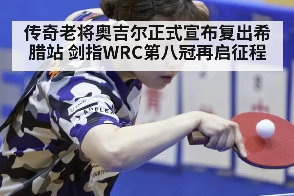 传奇老将奥吉尔正式宣布复出希腊站 剑指WRC第八冠再启征程